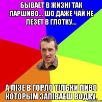 Бывает в жизнi так паршиво... Шо даже чай не лезет в глотку... А лiзе в горло тiльки ПИВО которым запiваеш ВОДКУ.