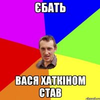 ЄБАТЬ ВАСЯ ХАТКІНОМ СТАВ