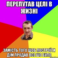 перепутав целі в жизні замість того шоб построїти дім продав все шо було