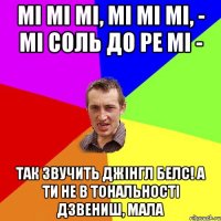 мі мі мі, мі мі мі, - мі соль до ре мі - так звучить Джінгл белс! А ти не в тональності дзвениш, мала