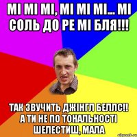 Мі мі мі, мі мі мі... МІ СОЛЬ ДО РЕ МІ БЛЯ!!! Так звучить джінгл беллс!! А ти не по тональності шелестиш, мала