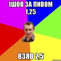 ІШОВ ЗА ПИВОМ 1,25 ВЗЯВ 2,5