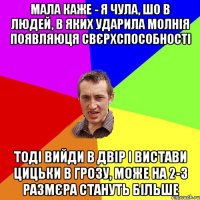 мала каже - я чула, шо в людей, в яких ударила молнія появляюця свєрхспособності тоді вийди в двір і вистави цицьки в грозу, може на 2-3 размєра стануть більше