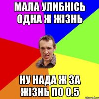 мала улибнісь одна ж жізнь ну нада ж за жізнь по 0.5