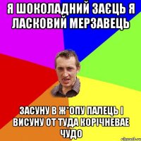 Я ШОКОЛАДНИЙ ЗАЄЦЬ Я ЛАСКОВИЙ МЕРЗАВЕЦЬ ЗАСУНУ В Ж*ОПУ ПАЛЕЦЬ І ВИСУНУ ОТ ТУДА КОРІЧНЕВАЕ ЧУДО