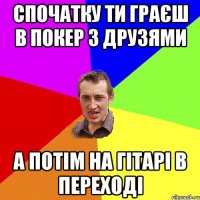 Спочатку ти граєш в покер з друзями а потім на гітарі в переході