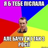 Я б тебе післала але бачу ти і так з Росії