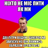 Ніхто не міє пити як ми дві літри водки і цукерок на закуску но він якимись образом остається