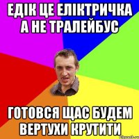 Едік це еліктричка а не тралейбус готовся щас будем вертухи крутити