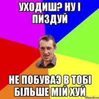 уходиш? ну i пиздуй не побуваэ в тобi бiльше мiй хуй