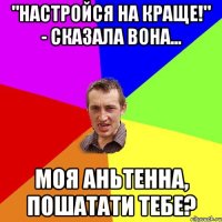 "Настройся на краще!" - сказала вона... Моя Аньтенна, пошатати тебе?