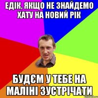 Едік, якщо не знайдемо хату на Новий Рік будєм у тебе на маліні зустрічати