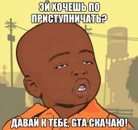 Эй хочешь по приступничать? Давай к тебе, GTA скачаю!