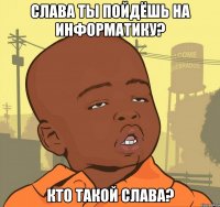 Слава ты пойдёшь на информатику? Кто такой Слава?