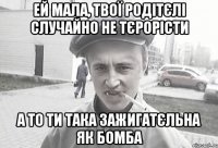 ей мала, твої родітєлі случайно не тєрорісти а то ти така зажигатєльна як бомба