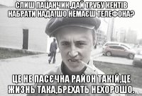 Слиш пацанчик,дай трубу кентів набрати нада!шо немаєш телефона? Це не Пасєчна район такій,це жизнь така,брехать нехорошо.