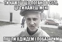 ти кажеш що погано в селі, це ти кажеш мені пішли одійдем і побазарим