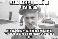 Мала каже, я на неї не тратюсь а то шо я вчора заправив пять літрів бєнзіна і звозив її в город на базар - не в щот