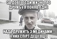 за довгі годи жизні про дружбу я поняв одне нада дружить з медиками - у них спірт дешевше