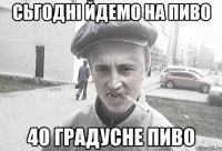 Сьгодні йдемо на пиво 40 градусне пиво