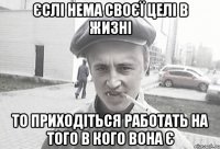 єслі нема своєї целі в жизні то приходіться работать на того в кого вона є