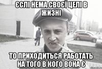 єслі нема своєї целі в жизні то приходиться работать на того в кого вона є