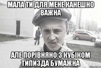 мала ти для мене канешно важна але порівняно з кубіком типизда бумажна