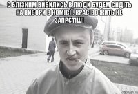 С блізким вибились в люди будем сидіть на вибори в комісії. Красіво жить не запрєтіш! 