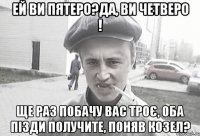 Ей ви пятеро?Да, ви четверо ! Ще раз побачу вас троє, оба пізди получите, поняв козел?