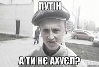 Путін а ти нє ахуєл?