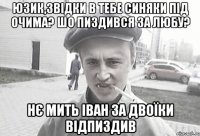 юзик,звідки в тебе синяки під очима? шо пиздився за любу? нє мить іван за двоїки відпиздив