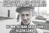 юзик,звідки в тебе синяки під очима? шо пиздився за любу? нє митю іван за двоїки відпиздив