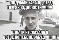 **** ПОДУМАЙ ХАРАШО ПЕРЕД ТИМ,ЯК ВІДПОВІСТИ!!!!!!!!! ЩОБ ТИ НЕСКАЗАЛА Я ВСЕОДНО ТЕБЕ НЕ ЗАБУДУ!!!!!!!!