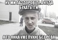 ну ми паздоровілі, а куда бухать іти, а то Янка уже пухне без рєва