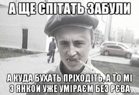 а ще спітать забули а куда бухать пріходіть, а то мі з Янкой уже уміраєм без рєва