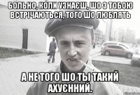 Больно, коли узнаєш, шо з тобою встрічаються, того шо люблять а не того шо ты такий ахуєнний.