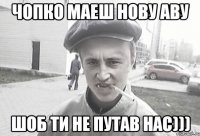 чопко маеш нову аву шоб ти не путав нас)))