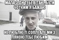 мала з дн тебе вітаю, бути чотким я бажаю не люблю ті соплі але ми з ляною тебе любим