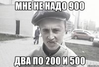 МНЕ НЕ НАДО 900 ДВА ПО 200 И 500