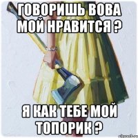 Говоришь Вова мой нравится ? Я как тебе мой топорик ?