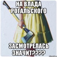 На Влада Рогальского Засмотрелась значит????