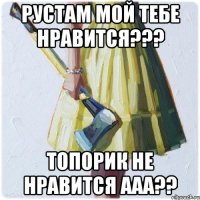 Рустам мой тебе нравится??? Топорик не нравится ааа??