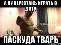 А НУ ПЕРЕСТАНЬ ИГРАТЬ В ДОТУ ПАСКУДА ТВАРЬ