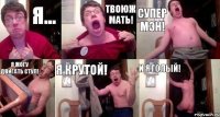 я... Твоюж мать! Супер МЭН! Я МОГУ ДВИГАТЬ СТУЛ! Я КРУТОЙ! И Я ГОЛЫЙ!