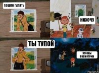 пошли гулять нихочу ты тупой это мы посмотрим