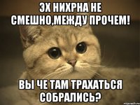 Эх нихрна не смешно,между прочем! Вы че там трахаться собрались?