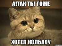 а!так ты тоже хотел колбасу