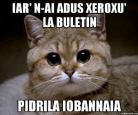 iar' n-ai adus xeroxu' la buletin pidrila iobannaia