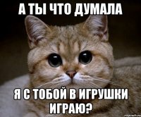 а ты что думала я с тобой в игрушки играю?