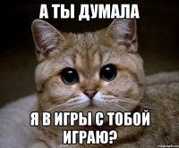 а ты думала я в игры с тобой играю?